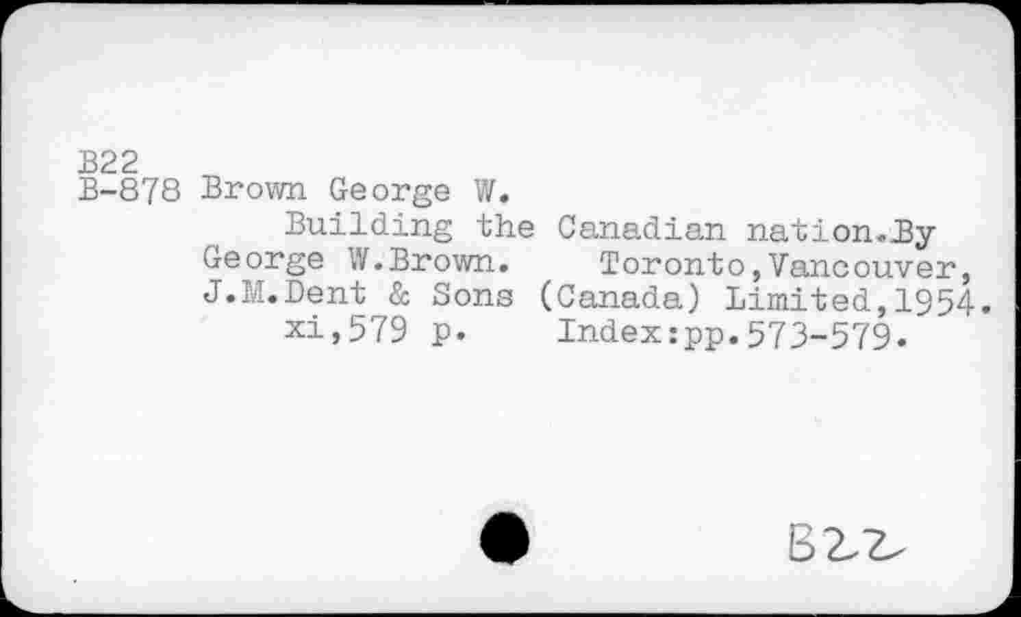 ﻿B22
B-878 Brown George W.
Building the Canadian nation.By George W.Brown. Toronto,Vancouver, J.M.Dent & Sons (Canada) Limited,1954.
xi,579 p. Index:pp.573-579.
